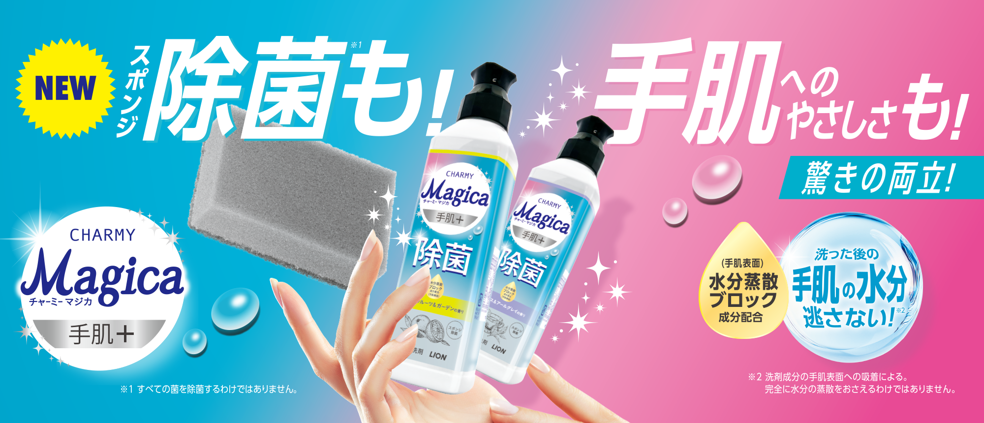 NEW CHARMY Magica 手肌+ スポンジ除菌(※1)も！ 手肌へのやさしさも！ 驚きの両立！ (手肌表面)水分蒸散ブロック成分配合 洗った後の手肌の水分逃さない！(※2) ※1すべての菌を除菌するわけではありません ※2洗剤成分の手肌表面への吸着による。完全に水分の蒸散をおさえるわけではありません。