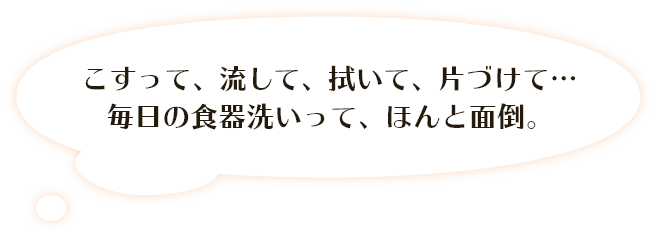 こすって、流して、拭いて、片づけて･･･ 毎日の食器洗いって、ほんと面倒。