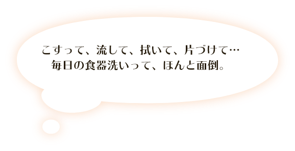 こすって、流して、拭いて、片づけて･･･ 毎日の食器洗いって、ほんと面倒。