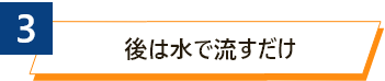 3 後は水で流すだけ